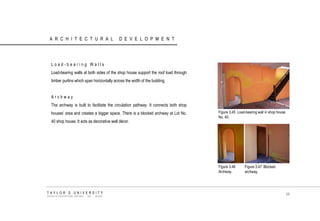 ARCHITECTURAL DEVELOPMENT 
Load-bearing Walls 
Load-bearing walls at both sides of the shop house support the roof load through timber purlins which span horizontally across the width of the building. 
Archway 
The archway is built to facilitate the circulation pathway. It connects both shop houses‟ area and creates a bigger space. There is a blocked archway at Lot No. 40 shop house. It acts as decorative wall décor. 
Figure 3.45 Load-bearing wall in shop house No. 40. 
Figure 3.46 Archway. 
Figure 3.47 Blocked archway. 
TAYLOR‟S UNIVERSITY 
SCHOOL OF ARCHITECTURE, BUILDING AND DESIGN 
58  