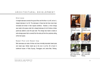 ARCHITECTURAL DEVELOPMENT 
Staircase 
A straight staircase connects the ground floor and first floor in Lot 40, and an L- shaped staircase in Lot 42. The staircases in these two lots have never been renovated and remain in their original conditions. However, a minor change was made to the space under the L-shaped staircase of Lot 42 where a timber panel was added to cover the open side. This change was made to create an extra storage space that is covered from the side and from the customers sitting at the main space. 
Newel Post and Newel Cap 
Both staircases are made of timber and have minimally decorated newel posts and newel caps. Similar newel cap to the one in Lot No. 40 is found in traditional houses in Pulau Duyong, Terengganu and Janda Baik, Pahang. 
Figure 3.48 Staircase in Lot No. 42. 
Figure 3.49 Staircase in Lot No. 40. 
Figure 3.50 Newel cap in Lot No. 42. 
Figure 3.51 Newel cap in Lot No. 40. 
Figure 3.52 Newel cap in Pulau Duyong, Terengganu. 
Figure 3.53 Newel cap in Janda Baik, Pahang. 
TAYLOR‟S UNIVERSITY 
SCHOOL OF ARCHITECTURE, BUILDING AND DESIGN 
59  