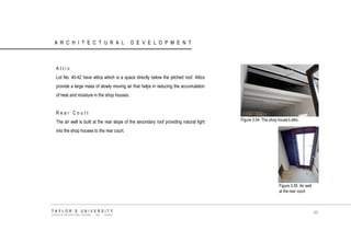 ARCHITECTURAL DEVELOPMENT 
Attic Lot No. 40-42 have attics which is a space directly below the pitched roof. Attics provide a large mass of slowly moving air that helps in reducing the accumulation of heat and moisture in the shop houses. Rear Court The air well is built at the rear slope of the secondary roof providing natural light into the shop houses to the rear court. 
Figure 3.54 The shop house‟s attic. 
Figure 3.55 Air well at the rear court. 
TAYLOR‟S UNIVERSITY 
SCHOOL OF ARCHITECTURE, BUILDING AND DESIGN 
60  