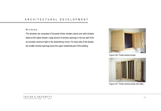 ARCHITECTURAL DEVELOPMENT 
Windows 
The windows are composed of louvered timber shutters above and solid shutters below at the higher facade. Large amount of window openings in the top wall of the air provides maximum light to the street-facing rooms. For back side of the facade, the smaller window openings serve the upper residential part of the building. 
Figure 3.56 Timber window shutter. 
Figure 3.57 Timber window shutter with stiles. 
TAYLOR‟S UNIVERSITY 
SCHOOL OF ARCHITECTURE, BUILDING AND DESIGN 
61  