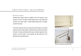 ARCHITECTURAL DEVELOPMENT 
Window Hinges 
Traditional Dutch window hinges are installed as part of the windows in shop houses No. 40 and 42. The types of window hinges used are L-type shutter hinge and bean tip Iron straps hinge is a simple traditional design seen on European countries for centuries. 
These Dutch hinges have bean tip iron straps with the finial hinge pin and knuckles holding the window shutters steadily to selectively allow the opening and closing of the window. This great architectural element gives a traditional appearance to the windows in the shop houses. It also represents the high quality work of the blacksmith during early Dutch period 
Figure 3.58 Bean tip iron strap hinge. 
Figure 3.59 Traditional L-type shutter hinge. 
TAYLOR‟S UNIVERSITY 
SCHOOL OF ARCHITECTURE, BUILDING AND DESIGN 
62  