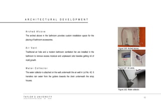 ARCHITECTURAL DEVELOPMENT 
Arched Alcove 
The arched alcove in the bathroom provides custom installation space for the placing of bathroom accessories. 
Air Vent 
Traditional air hole and a modern bathroom ventilation fan are installed in the bathroom to remove excess moisture and unpleasant odor besides getting rid of mold growth. 
Water Collector 
The water collector is attached on the wall underneath the air well in Lot No. 42. It transfers rain water from the gutters towards the drain underneath the shop houses. 
Figure 3.60 Arched alcove. 
Figure 3.61 Air vents. 
Figure 3.62 Water collector. 
TAYLOR‟S UNIVERSITY 
SCHOOL OF ARCHITECTURE, BUILDING AND DESIGN 
63  