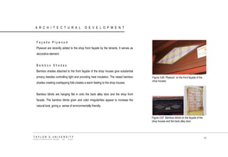 ARCHITECTURAL DEVELOPMENT 
Façade Plywood 
Plywood are recently added to the shop front façade by the tenants. It serves as decorative element. 
Bamboo Shades 
Bamboo shades attached to the front façade of the shop houses give substantial privacy besides controlling light and providing heat insulation. The raised bamboo shades creating overlapping fold creates a warm feeling to the shop houses. 
Bamboo blinds are hanging flat in onto the back alley door and the shop front facade. The bamboo blinds grain and color irregularities appear to increase the natural look, giving a sense of environmentally friendly. 
Figure 3.66 Plywood on the front façade of the shop houses. 
Figure 3.67 Bamboo blinds on the façade of the shop houses and the back alley door. 
TAYLOR‟S UNIVERSITY 
SCHOOL OF ARCHITECTURE, BUILDING AND DESIGN 
66  