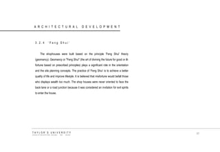 ARCHITECTURAL DEVELOPMENT 
3.2.4 „Feng Shui‟ 
The shophouses were built based on the principle 'Feng Shui' theory (geomancy). Geomancy or "Feng Shui" (the art of divining the future for good or ill- fortune based on prescribed principles) plays a significant role in the orientation and the site planning concepts. The practice of „Feng Shui‟ is to achieve a better quality of life and improve lifestyle. It is believed that misfortune would befall those who displays wealth too much. The shop houses were never oriented to face the back lane or a road junction because it was considered an invitation for evil spirits to enter the house. 
TAYLOR‟S UNIVERSITY 
SCHOOL OF ARCHITECTURE, BUILDING AND DESIGN 
67  