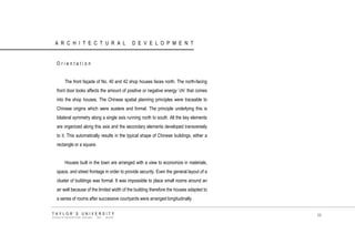 ARCHITECTURAL DEVELOPMENT 
Orientation 
The front façade of No. 40 and 42 shop houses faces north. The north-facing front door looks affects the amount of positive or negative energy ‟chi‟ that comes into the shop houses. The Chinese spatial planning principles were traceable to Chinese origins which were austere and formal. The principle underlying this is bilateral symmetry along a single axis running north to south. All the key elements are organized along this axis and the secondary elements developed transversely to it. This automatically results in the typical shape of Chinese buildings, either a rectangle or a square. 
Houses built in the town are arranged with a view to economize in materials, space, and street frontage in order to provide security. Even the general layout of a cluster of buildings was formal. It was impossible to place small rooms around an air well because of the limited width of the building therefore the houses adapted to a series of rooms after successive courtyards were arranged longitudinally. 
TAYLOR‟S UNIVERSITY 
SCHOOL OF ARCHITECTURE, BUILDING AND DESIGN 
68  