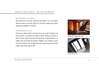 ARCHITECTURAL DEVELOPMENT 
The Element of Colour 
Shop houses No. 40, 42 Jalan Laksamana were painted in red on the exterior walls and orange on the interior walls of the hall. Red is widely used to signify happiness and prosperity. In „Feng Shui‟. 
The Element of Air 
There was no attempt made to cover the roof over an air well. According to the Chinese beliefs, air and water are symbols of wealth, blessing and serenity. In China, the open courtyard with trees and bushes was an essential element in a building. When this concept was brought to Malaysia it was modified by paving much of the courtyard. Later, the whole area of the courtyard was paved and made smaller, hence the term “open air well”. 
Figure 3.68 Orange interior walls. 
Figure 3.69 Air well. 
TAYLOR‟S UNIVERSITY 
SCHOOL OF ARCHITECTURE, BUILDING AND DESIGN 
69  