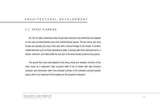 ARCHITECTURAL DEVELOPMENT 
3.3 SPACE PLANNING No. 40,-42 Jalan Laksamana shop houses were restored to its authenticity and adapted to new uses providing flexible space and multi-functional spaces. The two storey high shop houses are typically very long in floor plan with a narrow frontage on the streets. It contains notable elements such as three separated air wells, a wishing well, three individual rooms, a kitchen, bathroom, and toilets while the core part of the shop houses contains living spaces. The ground floor shop was adapted to the living, dining and reception functions of the shop house as a restaurant. High courtyard walls of ten to twelve feet high introduce seclusion and introversion within the protected confines of the enclosed courtyard garden space, which is an extension for the dwelling for the purpose of relaxation 
TAYLOR‟S UNIVERSITY 
SCHOOL OF ARCHITECTURE, BUILDING AND DESIGN 
70  