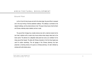 ARCHITECTURAL DEVELOPMENT 
Ground Floor 
Lot No. 40 and 42 shop houses are built to the street edge, the ground floor is recessed and in this way forming a five-foot pedestrian walkway. This walkway is connected to the adjacent buildings, and the private entrance is lost. This type of shop house is like the Dutch and Chinese, relatively simple, detailed, and low in scale. 
The ground floor frontage has a double entrance door with a metal bar locked into the door head, metal-bar with an extant shop house window whose design dates back to the Dutch period. The element of a collapsible metal panel door acts as air ventilation for the shops ground floor façade. The pillar with Chinese characters in the front shop façade was used for outdoor advertising. This old signage of the Chinese pharmacy has been preserved, a charming memory of its past as a Chinese pharmacy. Air well is flanked by windows with solid shutters above. 
TAYLOR‟S UNIVERSITY 
SCHOOL OF ARCHITECTURE, BUILDING AND DESIGN 
71  