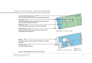 ARCHITECTURAL DEVELOPMENT 
PARTITION ROOM 
A small corner used for cleansing. 
AIR WELL 
Once open to the sky and used to provide air ventilation, now providing natural light. 
FIRST FLOOR PLAN 
GROUND FLOOR PLAN 
FIVE-FOOT PEDESTRIAN WALKWAY A high traffic area of the shop houses to accommodate pedestrian traffic. 
FORECOURT 
The most populated space of the shop houses which function as social interaction space for tenants and customers. 
REAR COURT 
An intermediate area connecting toilets, bathroom, and back alley. 
SERVICE BLOCKS 
A small room which functions as toilet and bathroom used for human waste disposal and body cleansing. 
Public 
Private 
Figure 3.70 Spatial typologies of shop houses No. 40 and 42. 
TAYLOR‟S UNIVERSITY 
SCHOOL OF ARCHITECTURE, BUILDING AND DESIGN 
73  