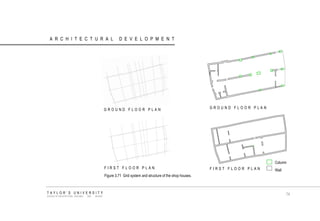 ARCHITECTURAL DEVELOPMENT 
Column 
Wall 
GROUND FLOOR PLAN 
FIRST FLOOR PLAN 
FIRST FLOOR PLAN 
GROUND FLOOR PLAN 
Figure 3.71 Grid system and structure of the shop houses. TAYLOR‟S UNIVERSITY SCHOOL OF ARCHITECTURE, BUILDING AND DESIGN 
74  