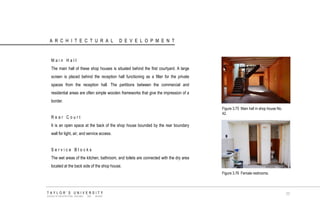 ARCHITECTURAL DEVELOPMENT 
Main Hall 
The main hall of these shop houses is situated behind the first courtyard. A large screen is placed behind the reception hall functioning as a filter for the private spaces from the reception hall. The partitions between the commercial and residential areas are often simple wooden frameworks that give the impression of a border. 
Rear Court 
It is an open space at the back of the shop house bounded by the rear boundary wall for light, air, and service access. 
Service Blocks 
The wet areas of the kitchen, bathroom, and toilets are connected with the dry area located at the back side of the shop house. 
Figure 3.75 Main hall in shop house No. 42. 
Figure 3.76 Female restrooms. 
TAYLOR‟S UNIVERSITY 
SCHOOL OF ARCHITECTURE, BUILDING AND DESIGN 
77  