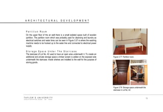 ARCHITECTURAL DEVELOPMENT 
Partition Room 
On the upper floor of the air well there is a small isolated space built of wooden partition. The partition room which was probably used for cleansing and laundry as electrical switches and water lines can be seen in Figure 3.37 is where the washing machine needs to be hooked up to the water line and connected to electrical power supply. 
Storage Space Under The Staircase 
The staircase of Lot No. 42 used to have an open area underneath it. To create an additional and private storage space a timber screen is added on the exposed side underneath the staircase. Inside shelves are installed to the wall for the purpose of storing goods. 
Figure 3.77 Partition room. 
Figure 3.78 Storage space underneath the staircase in Lot No. 42. 
TAYLOR‟S UNIVERSITY 
SCHOOL OF ARCHITECTURE, BUILDING AND DESIGN 
78  