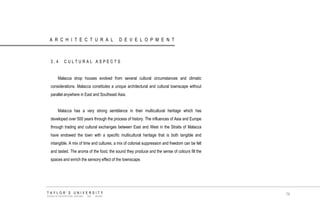 ARCHITECTURAL DEVELOPMENT 
3.4 CULTURAL ASPECTS 
Malacca shop houses evolved from several cultural circumstances and climatic considerations. Malacca constitutes a unique architectural and cultural townscape without parallel anywhere in East and Southeast Asia. 
Malacca has a very strong semblance in their multicultural heritage which has developed over 500 years through the process of history. The influences of Asia and Europe through trading and cultural exchanges between East and West in the Straits of Malacca have endowed the town with a specific multicultural heritage that is both tangible and intangible. A mix of time and cultures, a mix of colonial suppression and freedom can be felt and tasted. The aroma of the food, the sound they produce and the sense of colours fill the spaces and enrich the sensory effect of the townscape. 
TAYLOR‟S UNIVERSITY 
SCHOOL OF ARCHITECTURE, BUILDING AND DESIGN 
79  