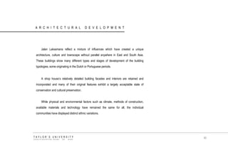 ARCHITECTURAL DEVELOPMENT 
Jalan Laksamana reflect a mixture of influences which have created a unique architecture, culture and townscape without parallel anywhere in East and South Asia. These buildings show many different types and stages of development of the building typologies, some originating in the Dutch or Portuguese periods. 
A shop house‟s relatively detailed building facades and interiors are retained and incorporated and many of their original features exhibit a largely acceptable state of conservation and cultural preservation. 
While physical and environmental factors such as climate, methods of construction, available materials and technology have remained the same for all, the individual communities have displayed distinct ethnic variations. 
TAYLOR‟S UNIVERSITY 
SCHOOL OF ARCHITECTURE, BUILDING AND DESIGN 
80  