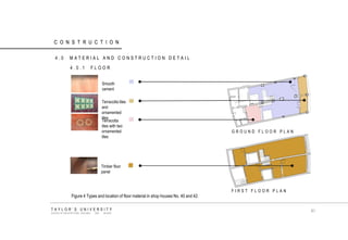 CONSTRUCTION 
4.0 MATERIAL AND CONSTRUCTION DETAIL 
4.0.1 FLOOR 
Smooth cement 
Terracotta tiles and ornamented tiles 
Terracotta tiles with two ornamented tiles Timber floor panel 
FIRST FLOOR PLAN 
GROUND FLOOR PLAN 
Figure 4 Types and location of floor material in shop houses No. 40 and 42. 
TAYLOR‟S UNIVERSITY 
SCHOOL OF ARCHITECTURE, BUILDING AND DESIGN 
81  