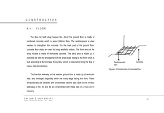 CONSTRUCTION 
4.0.1 FLOOR 
The floor for both shop houses No. 40-42 the ground floor is made of reinforced concrete which is about 240mm thick. The reinforcement is steel meshes to strengthen the concrete. For the back part of the ground floor, concrete floor slabs are used to bring aesthetic values. The front area of the shop houses is made of reinforced concrete. The back area is made up of concrete tile with the arrangement of the sharp edge facing to the front which is built according to the Chinese „Feng Shui‟ which is believed to bring the flow of money into that direction. 
The five-foot walkway on the exterior ground floor is made up of terracotta tiles, also arranged diagonally whith the sharp edge facing the front. These terracotta tiles are centered with ornamented ceramic tiles. Both of the five-foot walkways of No. 40 and 42 are ornamented with these tiles of 2 rows and 5 columns. Reinforcement bars 
Concrete 
Figure 4.1 Construction of concrete floor. 
TAYLOR‟S UNIVERSITY 
SCHOOL OF ARCHITECTURE, BUILDING AND DESIGN 
82  