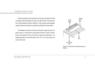 CONSTRUCTION 
The floor structures for the second floor such as joists, wall plates are made up of „Balau‟ timber while planks are made up of „Resak‟ timber. The joists which act as the load bearing are wide in dimension. Timber structures were purposely exposed to utilize its natural lines to beautify the building from the ground floor. 
The wall plates are placed on both side of the wall to support the joists. The joists are built in a narrow span for good bearing of the floor. A layer of wooden board is then placed on the top of the joists to support the wood planks. The average dimension of each timber plank Is 180 x 18 x 2 cm. They are joined by using 3 inches nails. 
Ground floor wall Joist 
Wooden board 
Timber planks 
Figure 4.2 Construction of timber flooring on the first floor. 
TAYLOR‟S UNIVERSITY 
SCHOOL OF ARCHITECTURE, BUILDING AND DESIGN 
83  