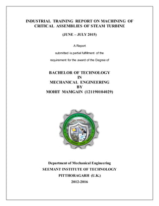 INDUSTRIAL TRAINING REPORT ON MACHINING OF
CRITICAL ASSEMBLIES OF STEAM TURBINE
(JUNE – JULY 2015)
A Report
submitted is partial fulfillment of the
requirement for the award of the Degree of
BACHELOR OF TECHNOLOGY
IN
MECHANICAL ENGINEERING
BY
MOHIT MAMGAIN (121190104029)
Department of Mechanical Engineering
SEEMANT INSTITUTE OF TECHNOLOGY
PITTHORAGARH (U.K.)
2012-2016
 