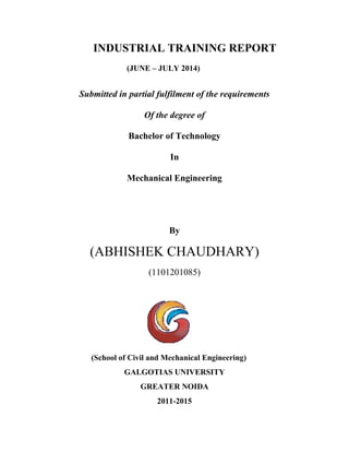 INDUSTRIAL TRAINING REPORT 
(JUNE – JULY 2014) 
Submitted in partial fulfilment of the requirements 
Of the degree of 
Bachelor of Technology 
In 
Mechanical Engineering 
By 
(ABHISHEK CHAUDHARY) 
(1101201085) 
(School of Civil and Mechanical Engineering) 
GALGOTIAS UNIVERSITY 
GREATER NOIDA 
2011-2015 
 