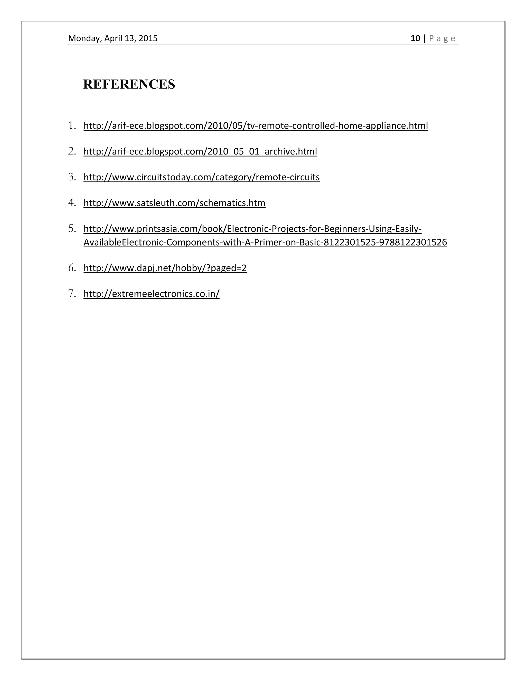 Monday, April 13, 2015    10 | P a g e  
 
  
REFERENCES  
  
1. http://arif‐ece.blogspot.com/2010/05/tv‐remote‐controlled‐home‐appliance.html  
2. http://arif‐ece.blogspot.com/2010_05_01_archive.html  
3. http://www.circuitstoday.com/category/remote‐circuits  
4. http://www.satsleuth.com/schematics.htm  
5. http://www.printsasia.com/book/Electronic‐Projects‐for‐Beginners‐Using‐Easily‐
AvailableElectronic‐Components‐with‐A‐Primer‐on‐Basic‐8122301525‐9788122301526  
6. http://www.dapj.net/hobby/?paged=2  
7. http://extremeelectronics.co.in/  
  
 
 
 
 
 
 
 
 
 