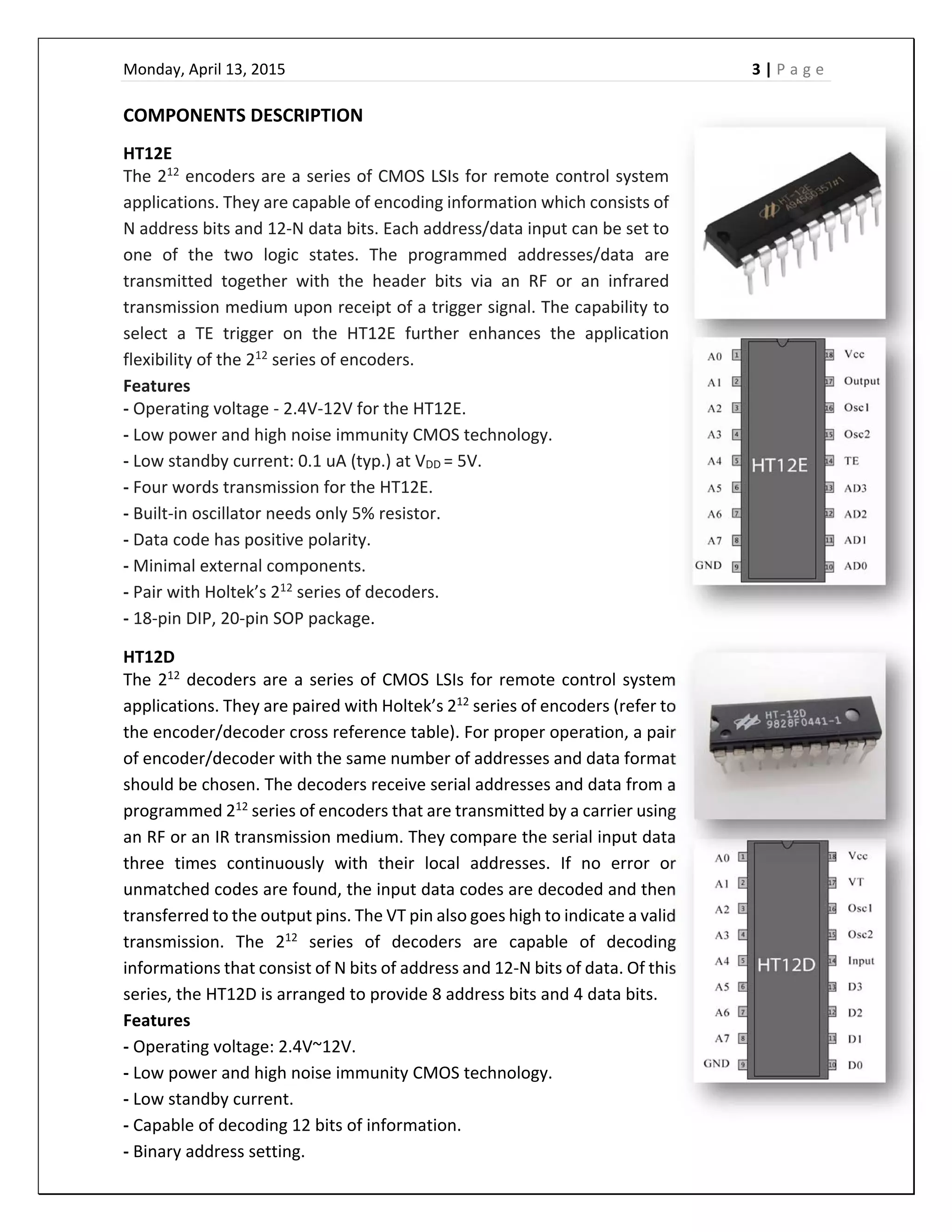 Monday, April 13, 2015    3 | P a g e  
 
COMPONENTS DESCRIPTION 
HT12E 
The 212
 encoders are a series of CMOS LSIs for remote control system 
applications. They are capable of encoding information which consists of 
N address bits and 12‐N data bits. Each address/data input can be set to 
one  of  the  two  logic  states.  The  programmed  addresses/data  are 
transmitted  together  with  the  header  bits  via  an  RF  or  an  infrared 
transmission medium upon receipt of a trigger signal. The capability to 
select  a  TE  trigger  on  the  HT12E  further  enhances  the  application 
flexibility of the 212
 series of encoders.  
Features 
‐ Operating voltage ‐ 2.4V‐12V for the HT12E. 
‐ Low power and high noise immunity CMOS technology. 
‐ Low standby current: 0.1 uA (typ.) at VDD = 5V. 
‐ Four words transmission for the HT12E. 
‐ Built‐in oscillator needs only 5% resistor. 
‐ Data code has positive polarity. 
‐ Minimal external components. 
‐ Pair with Holtek’s 212
 series of decoders. 
‐ 18‐pin DIP, 20‐pin SOP package. 
HT12D 
The 212
 decoders are a series of CMOS LSIs for remote control system 
applications. They are paired with Holtek’s 212
 series of encoders (refer to 
the encoder/decoder cross reference table). For proper operation, a pair 
of encoder/decoder with the same number of addresses and data format 
should be chosen. The decoders receive serial addresses and data from a 
programmed 212
 series of encoders that are transmitted by a carrier using 
an RF or an IR transmission medium. They compare the serial input data 
three  times  continuously  with  their  local  addresses.  If  no  error  or 
unmatched codes are found, the input data codes are decoded and then 
transferred to the output pins. The VT pin also goes high to indicate a valid 
transmission.  The  212
  series  of  decoders  are  capable  of  decoding 
informations that consist of N bits of address and 12‐N bits of data. Of this 
series, the HT12D is arranged to provide 8 address bits and 4 data bits. 
Features 
‐ Operating voltage: 2.4V~12V. 
‐ Low power and high noise immunity CMOS technology. 
‐ Low standby current. 
‐ Capable of decoding 12 bits of information. 
‐ Binary address setting. 
 
 