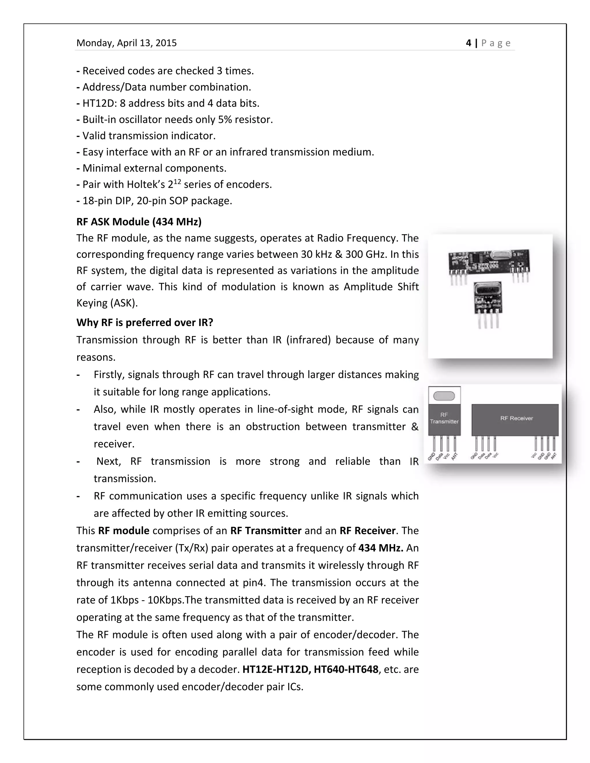 Monday, April 13, 2015    4 | P a g e  
 
‐ Received codes are checked 3 times. 
‐ Address/Data number combination. 
‐ HT12D: 8 address bits and 4 data bits. 
‐ Built‐in oscillator needs only 5% resistor. 
‐ Valid transmission indicator. 
‐ Easy interface with an RF or an infrared transmission medium. 
‐ Minimal external components. 
‐ Pair with Holtek’s 212
 series of encoders. 
‐ 18‐pin DIP, 20‐pin SOP package. 
RF ASK Module (434 MHz)  
The RF module, as the name suggests, operates at Radio Frequency. The 
corresponding frequency range varies between 30 kHz & 300 GHz. In this 
RF system, the digital data is represented as variations in the amplitude 
of  carrier  wave.  This  kind  of  modulation  is  known  as  Amplitude  Shift 
Keying (ASK). 
Why RF is preferred over IR? 
Transmission  through  RF  is  better  than  IR  (infrared)  because  of  many 
reasons.  
‐ Firstly, signals through RF can travel through larger distances making 
it suitable for long range applications.  
‐ Also, while IR mostly operates in line‐of‐sight mode, RF signals can 
travel  even  when  there  is  an  obstruction  between  transmitter  & 
receiver. 
‐  Next,  RF  transmission  is  more  strong  and  reliable  than  IR 
transmission.  
‐ RF communication uses a specific frequency unlike IR signals which 
are affected by other IR emitting sources. 
This RF module comprises of an RF Transmitter and an RF Receiver. The 
transmitter/receiver (Tx/Rx) pair operates at a frequency of 434 MHz. An 
RF transmitter receives serial data and transmits it wirelessly through RF 
through its antenna connected at pin4. The transmission occurs at the 
rate of 1Kbps ‐ 10Kbps.The transmitted data is received by an RF receiver 
operating at the same frequency as that of the transmitter. 
The RF module is often used along with a pair of encoder/decoder. The 
encoder is used for encoding parallel data for transmission feed while 
reception is decoded by a decoder. HT12E‐HT12D, HT640‐HT648, etc. are 
some commonly used encoder/decoder pair ICs. 
 
 
 
 