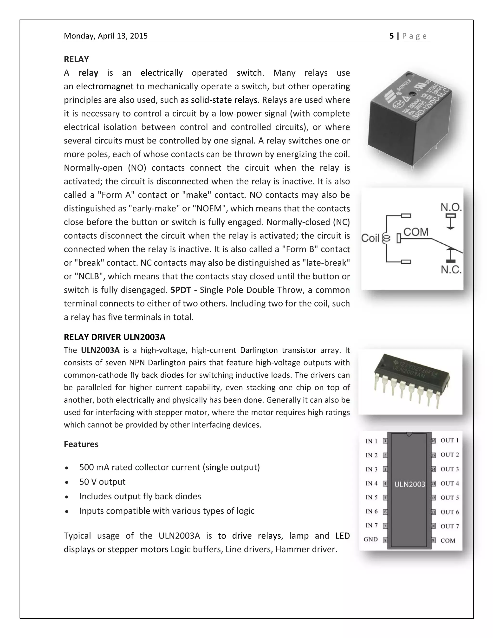 Monday, April 13, 2015    5 | P a g e  
 
RELAY 
A  relay  is  an  electrically  operated  switch.  Many  relays  use 
an electromagnet to mechanically operate a switch, but other operating 
principles are also used, such as solid‐state relays. Relays are used where 
it is necessary to control a circuit by a low‐power signal (with complete 
electrical  isolation  between  control  and  controlled  circuits),  or  where 
several circuits must be controlled by one signal. A relay switches one or 
more poles, each of whose contacts can be thrown by energizing the coil. 
Normally‐open  (NO)  contacts  connect  the  circuit  when  the  relay  is 
activated; the circuit is disconnected when the relay is inactive. It is also 
called a "Form A" contact or "make" contact. NO contacts may also be 
distinguished as "early‐make" or "NOEM", which means that the contacts 
close before the button or switch is fully engaged. Normally‐closed (NC) 
contacts disconnect the circuit when the relay is activated; the circuit is 
connected when the relay is inactive. It is also called a "Form B" contact 
or "break" contact. NC contacts may also be distinguished as "late‐break" 
or "NCLB", which means that the contacts stay closed until the button or 
switch is fully disengaged. SPDT ‐ Single Pole Double Throw, a common 
terminal connects to either of two others. Including two for the coil, such 
a relay has five terminals in total.  
RELAY DRIVER ULN2003A 
The  ULN2003A  is  a  high‐voltage,  high‐current  Darlington  transistor  array.  It 
consists of seven NPN Darlington pairs that feature high‐voltage outputs with 
common‐cathode fly back diodes for switching inductive loads. The drivers can 
be  paralleled for  higher  current capability, even stacking one  chip on  top of 
another, both electrically and physically has been done. Generally it can also be 
used for interfacing with stepper motor, where the motor requires high ratings 
which cannot be provided by other interfacing devices. 
Features 
 500 mA rated collector current (single output) 
 50 V output 
 Includes output fly back diodes 
 Inputs compatible with various types of logic 
Typical  usage  of  the  ULN2003A  is  to  drive  relays,  lamp  and  LED 
displays or stepper motors Logic buffers, Line drivers, Hammer driver. 
 
 
 
 
 
 
