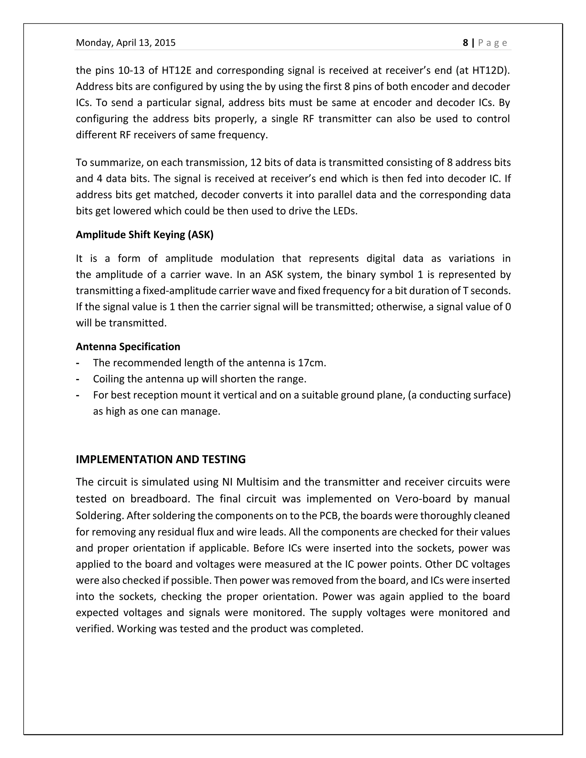 Monday, April 13, 2015    8 | P a g e  
 
the pins 10‐13 of HT12E and corresponding signal is received at receiver’s end (at HT12D). 
Address bits are configured by using the by using the first 8 pins of both encoder and decoder 
ICs. To send a particular signal, address bits must be same at encoder and decoder ICs. By 
configuring the address bits properly, a single RF transmitter can also be used to control 
different RF receivers of same frequency.  
To summarize, on each transmission, 12 bits of data is transmitted consisting of 8 address bits 
and 4 data bits. The signal is received at receiver’s end which is then fed into decoder IC. If 
address bits get matched, decoder converts it into parallel data and the corresponding data 
bits get lowered which could be then used to drive the LEDs.  
Amplitude Shift Keying (ASK) 
It  is  a  form  of  amplitude  modulation  that  represents  digital  data  as  variations  in 
the amplitude of a carrier wave. In an ASK system, the binary symbol 1 is represented by 
transmitting a fixed‐amplitude carrier wave and fixed frequency for a bit duration of T seconds. 
If the signal value is 1 then the carrier signal will be transmitted; otherwise, a signal value of 0 
will be transmitted. 
Antenna Specification 
‐ The recommended length of the antenna is 17cm. 
‐ Coiling the antenna up will shorten the range.  
‐ For best reception mount it vertical and on a suitable ground plane, (a conducting surface) 
as high as one can manage.  
 
IMPLEMENTATION AND TESTING 
The circuit is simulated using NI Multisim and the transmitter and receiver circuits were 
tested  on  breadboard.  The  final  circuit  was  implemented  on  Vero‐board  by  manual 
Soldering. After soldering the components on to the PCB, the boards were thoroughly cleaned 
for removing any residual flux and wire leads. All the components are checked for their values 
and proper orientation if applicable. Before ICs were inserted into the sockets, power was 
applied to the board and voltages were measured at the IC power points. Other DC voltages 
were also checked if possible. Then power was removed from the board, and ICs were inserted 
into  the  sockets,  checking  the  proper  orientation.  Power  was  again  applied  to  the  board 
expected  voltages  and  signals  were  monitored.  The  supply  voltages  were  monitored  and 
verified. Working was tested and the product was completed. 
 
 
 
 
 