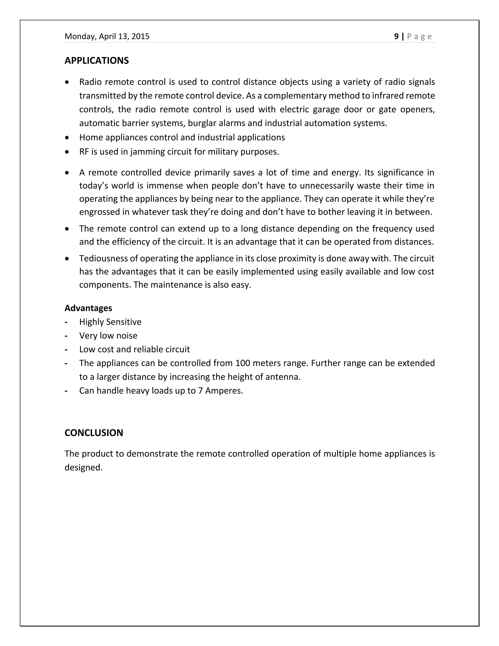 Monday, April 13, 2015    9 | P a g e  
 
APPLICATIONS 
 Radio remote control is used to control distance objects using a variety of radio signals 
transmitted by the remote control device. As a complementary method to infrared remote 
controls,  the  radio  remote  control  is  used  with  electric  garage  door  or  gate  openers, 
automatic barrier systems, burglar alarms and industrial automation systems. 
 Home appliances control and industrial applications 
 RF is used in jamming circuit for military purposes. 
 A remote controlled device primarily saves a lot of time and energy. Its significance in 
today’s world is immense when people don’t have to unnecessarily waste their time in 
operating the appliances by being near to the appliance. They can operate it while they’re 
engrossed in whatever task they’re doing and don’t have to bother leaving it in between.  
 The remote control can extend up to a long distance depending on the frequency used 
and the efficiency of the circuit. It is an advantage that it can be operated from distances.  
 Tediousness of operating the appliance in its close proximity is done away with. The circuit 
has the advantages that it can be easily implemented using easily available and low cost 
components. The maintenance is also easy.  
Advantages 
‐ Highly Sensitive 
‐ Very low noise 
‐ Low cost and reliable circuit 
‐ The appliances can be controlled from 100 meters range. Further range can be extended 
to a larger distance by increasing the height of antenna. 
‐ Can handle heavy loads up to 7 Amperes.  
 
CONCLUSION 
The product to demonstrate the remote controlled operation of multiple home appliances is 
designed. 
 
 
 
 
 
 
 
 
 