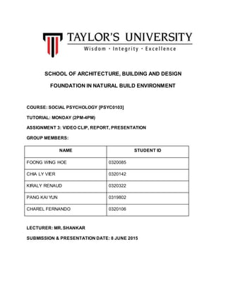 SCHOOL OF ARCHITECTURE, BUILDING AND DESIGN
FOUNDATION IN NATURAL BUILD ENVIRONMENT
COURSE: SOCIAL PSYCHOLOGY [PSYC0103]
TUTORIAL: MONDAY (2PM-4PM)
ASSIGNMENT 3: VIDEO CLIP, REPORT, PRESENTATION
GROUP MEMBERS:
NAME STUDENT ID
FOONG WING HOE 0320085
CHIA LY VIER 0320142
KIRALY RENAUD 0320322
PANG KAI YUN 0319802
CHAREL FERNANDO 0320106
LECTURER: MR. SHANKAR
SUBMISSION & PRESENTATION DATE: 8 JUNE 2015
 
