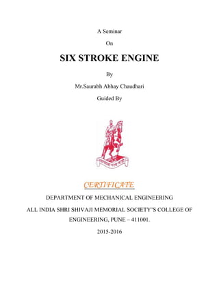 A Seminar
On
SIX STROKE ENGINE
By
Mr.Saurabh Abhay Chaudhari
Guided By
DEPARTMENT OF MECHANICAL ENGINEERING
ALL INDIA SHRI SHIVAJI MEMORIAL SOCIETY’S COLLEGE OF
ENGINEERING, PUNE – 411001.
2015-2016
 