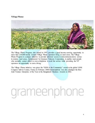 x
Village Phone:
The Village Phone Program, also started in 1997, provides a good income-earning opportunity to
more than 210,000 mostly women Village Phone operators living in rural areas. The Village
Phone Program is a unique initiative to provide universal access to telecommunications service
in remote, rural areas. Administered by Grameen Telecom Corporation, it enables rural people
who normally cannot afford to own a telephone to avail the service while providing the VP
operators an opportunity to earn a living.
The Village Phone initiative was given the "GSM in the Community" award at the global GSM
Congress held in Cannes, France in February 2000.Grameenphone was also adjudged the Best
Joint Venture Enterprise of the Year at the Bangladesh Business Awards in 2002.
 