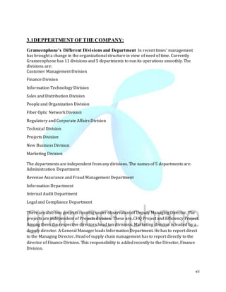 xii
3.1DEPPERTMENT OF THE COMPANY:
Grameenphone’s Different Divisions and Department In recent times’ management
has brought a change in the organizational structure in view of need of time. Currently
Grameenphone has 11 divisions and 5 departments to run its operations smoothly. The
divisions are:
Customer Management Division
Finance Division
Information Technology Division
Sales and Distribution Division
People and Organization Division
Fiber Optic Network Division
Regulatory and Corporate Affairs Division
Technical Division
Projects Division
New Business Division
Marketing Division
The departments are independent from any divisions. The names of 5 departments are:
Administration Department
Revenue Assurance and Fraud Management Department
Information Department
Internal Audit Department
Legal and Compliance Department
There are also two projects running under observation of Deputy Managing Director. The
projects are independent of Projects division. These are, CHQ Project and Efficiency Project.
Among them the respective directors head ten divisions. Marketing division is leaded by a
deputy director. A General Manager leads Information Department. He has to report direct
to the Managing Director. Head of supply chain management has to report directly to the
director of Finance Division. This responsibility is added recently to the Director, Finance
Division.
 