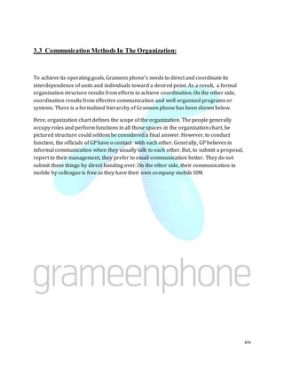 xiv
3.3 Communication Methods In The Organization:
To achieve its operating goals, Grameen phone’s needs to direct and coordinate its
interdependence of units and individuals toward a desired point. As a result, a formal
organization structure results from efforts to achieve coordination. On the other side,
coordination results from effective communication and well organized programs or
systems. There is a formalized hierarchy of Grameen phone has been shown below.
Here, organization chart defines the scope of the organization. The people generally
occupy roles and perform functions in all those spaces in the organization chart, he
pictured structure could seldom be considered a final answer. However, to conduct
function, the officials of GP have o contact with each other. Generally, GP believes in
informal communication when they usually talk to each other. But, to submit a proposal,
report to their management, they prefer to email communication better. They do not
submit these things by direct handing over. On the other side, their communication in
mobile by colleague is free as they have their own company mobile SIM.
 