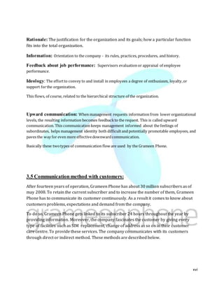 xvi
Rationale: The justification for the organization and its goals; how a particular function
fits into the total organization.
Information: Orientation to the company - its rules, practices, procedures, and history.
Feedback about job performance: Supervisors evaluation or appraisal of employee
performance.
Ideology: The effortto convey to and install in employees a degree of enthusiasm, loyalty,or
support forthe organization.
This flows, of course, related to the hierarchical structure of the organization.
Upward communication: When management requests information from lower organizational
levels, the resulting information becomes feedbackto the request. This is called upward
communication. This communication keeps management informed about the feelings of
subordinates, helps management identity both difficultand potentially promotable employees, and
paves the way for even more effectivedownwardcommunication.
Basically these twotypes of communication flow are used by the Grameen Phone.
3.5 Communication method with customers:
After fourteen years of operation, Grameen Phone has about 30 million subscribers as of
may 2008. To retain the current subscriber and to increase the number of them, Grameen
Phone has to communicate its customer continuously. As a result it comes to know about
customers problems, expectations and demand from the company.
To do so, Grameen Phone gets linked to its subscriber 24 hours throughout the year by
providing information. Moreover, the company fascinates the customer by giving every
type of facilities such as SIM replacement, change of address as so on in their customer
care centre. To provide these services. The company communicates with its customers
through direct or indirect method. These methods are described below.
 