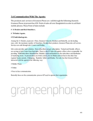 xix
3.6 Communication With The Agents:
The products and services of Grameen Phone are sold through the following channels:
Grameen Phone at present has 450 Point of sales all over Bangladesh in order to sell their
mobile phones. These Point of Sales include
# 11 Dealers and their franchises.
# 78 Outlet Agents.
# 52 Individual agents.
Among the 11 Dealers,at present –Flora, Grameen Telecom, Brothers and Butterfly, are the leading
ones, with the maximum number of franchises. Besides their products, Grameen Phone also sell service.
Services are sold through info Centers and Hotline.
Info center provides spot solutions. Here subscribers can get subscription. Trained and friendly officers
are serving at Info Center from 8am-6pm. There is also 01 Sales &Logistics officer who is responsible for
providing SIM(Subscribers Identification Module) cards and handsets to the subscribers and distribution
of marketing items. At present there are 6 Info centers,two in Dhaka and rest four in the other four
regional heads,namely, Chittagong, Rajshahi, Sylhet and Khulna. Not only has that Grameen Phone
interacted with the agents in the following way:
# Mobile Phone
# Online
# Face to face communication.
Basically these are the communication process GP used in operate their organization.
 