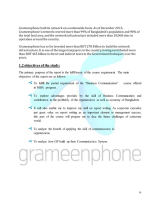 iii
Grameenphone built its network on a nationwide basis. As of December 2015,
Grameenphone’s network covered more than 99% of Bangladesh’s population and 90% of
the total land area, and the network infrastructure included more than 10,068 sites in
operation around the country.
Grameenphone has so far invested more than BDT 278 Billion to build the network
infrastructure. It is one of the largest taxpayers in the country, having contributed more
than BDT 465 billion in direct and indirect taxes to the Government Exchequer over the
years.
1.2 objectives of the study:
The primary purpose of the report is the fulfillment of the course requirement. The main
objectives of the report are as follows:
To fulfill the partial requirement of the “Business Communication” course offered
in MBA program.
To explore advantages provides by the skill of Business Communication and
contribution to the profitably of the organizations as well as economy of Bangladesh.
It will also enable me to improve my skill on report writing. As corporate executive
put great value on report writing as an important element in management success,
this part of the course will prepare me to face the future challenges of corporate
world.
To analyze the benefit of applying the skill of communication in
organizations.
To analyze how GP build up their Communication System.
 