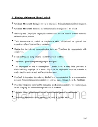 xxxi
5.1 Findings of Grameen Phone Limited:
• Grameen Phone Ltd. Has a good looks to emphases its internal communication system.
• Grameen Phone Ltd. Renewed the old communication system of it’s brand.
• Internally the Company’s employees communicate to each other’s by their renewed
communication process.
• Their Communication varied on employee’s skills, educational background, and
experience of working for the organization.
• Mainly, for the internal communication, they use Telephone to communicate with
employees.
• Secondly they are using email to send letter, order and files.
• They have a good work plan for going to their goal.
• The employees of the Grameenphone Limited have a very little problem in
understanding language. In a word, they 95% of employees have no problem to
understand in order, which is different in language.
• Feedback is important to make any kind of best communication for a communication
process. The company communication process has a good image about the Feedback.
• Board meeting is so important to maintain a good communication between employees.
In the company the board meetings are held in due time.
• They also have a good communication between employees in different area.
• Their internal communication is enough for them to do their work
 