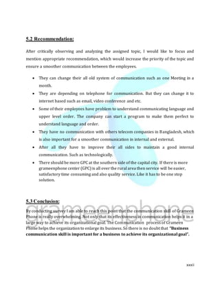 xxxii
5.2 Recommendation:
After critically observing and analyzing the assigned topic, I would like to focus and
mention appropriate recommendation, which would increase the priority of the topic and
ensure a smoother communication between the employees.
 They can change their all old system of communication such as one Meeting in a
month.
 They are depending on telephone for communication. But they can change it to
internet based such as email, video conference and etc.
 Some of their employees have problem to understand communicating language and
upper level order. The company can start a program to make them perfect to
understand language and order.
 They have no communication with others telecom companies in Bangladesh, which
is also important for a smoother communication in internal and external.
 After all they have to improve their all sides to maintain a good internal
communication. Such as technologically.
 There should be more GPC at the southern side of the capital city. If there is more
grameenphone center (GPC) is all over the rural area then service will be easier,
satisfactory time consuming and also quality service. Like it has to be one stop
solution.
5.3 Conclusion:
By conducting survey I am able to reach this point that the communication skill of Grameen
Phone is really overwhelming. Not only that its effectiveness in communication helps it in a
large way to achieve its organizational goal. The Communication process of Grameen
Phone helps the organization to enlarge its business. So there is no doubt that “Business
communication skill is important for a business to achieve its organizational goal”.
 