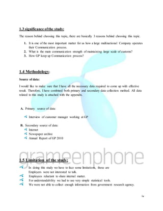iv
1.3 significance ofthe study:
The reason behind choosing this topic, there are basically 3 reasons behind choosing this topic.
1. It is one of the most important matter for us how a large multinational Company operates
their Communication process.
2. What is the main communication strength of maintaining large scale of customs?
3. How GP keep up Communication process?
1.4 Methodology:
Source of data:
I would like to make sure that I have all the necessary data required to come up with effective
result. Therefore, I have combined both primary and secondary data collection method. All data
related to this study is attached with the appendix.
A. Primary source of data:
Interview of customer manager working at GP
B. Secondary source of data:
Internet
Newspaper archive
Annual Report of GP 2010
1.5 Limitation of the study:
In doing this study we have to face some limitations, those are
Employers were not interested to talk.
Employees reluctant to share internal matter.
For understandability we had to use very simple statistical tools.
We were not able to collect enough information from government research agency.
 