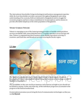 vii
The international shareholder brings technological and business management expertise
while the local shareholder provides a presence throughout Bangladesh and a deep
understanding of its economy. Both are dedicated to Bangladesh and its struggle for
economic progress and have a deep commitment to Grameenphone and its mission to
provide affordable telephony to the entire population of Bangladesh.
Telenor Grameen Telecom:
Telenor is emerging as one of the fastest growing providers of mobile communications
services worldwide with ownership interests in 12 mobile operators across Europe and
Asia. Telenor is organized into three business areas; Mobile operations covering 12
countries, and Fixed-line and Broadcast services covering the Nordic region.
2.3 Aim:
The right and contemporary use of technology is the key to the progress of a nation.
Keeping this in mind, Grameenphone always brings the future proof technology in order to
facilitate your progress.
The possibilities in this new world are immense and someone as bright as you should not
be behind in anyway. At the end of the day, all the individual progresses accumulate to the
progress of the beloved motherland.
Grameenphone promises you to bring the best of communication technologies so that you
can Go Beyond.
 