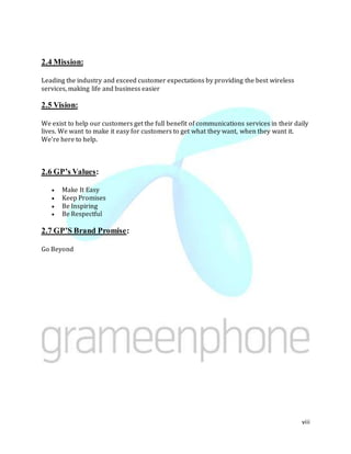 viii
2.4 Mission:
Leading the industry and exceed customer expectations by providing the best wireless
services, making life and business easier
2.5 Vision:
We exist to help our customers get the full benefit of communications services in their daily
lives. We want to make it easy for customers to get what they want, when they want it.
We're here to help.
2.6 GP’s Values:
 Make It Easy
 Keep Promises
 Be Inspiring
 Be Respectful
2.7 GP’S Brand Promise:
Go Beyond
 