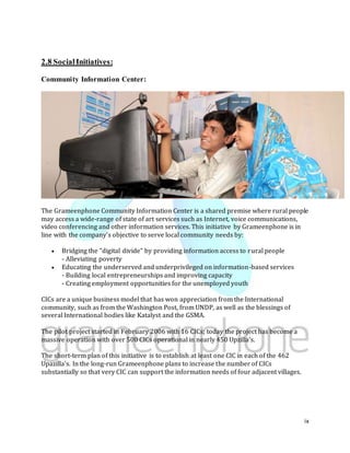 ix
2.8 SocialInitiatives:
Community Information Center:
The Grameenphone Community Information Center is a shared premise where rural people
may access a wide-range of state of art services such as Internet, voice communications,
video conferencing and other information services. This initiative by Grameenphone is in
line with the company's objective to serve local community needs by:
 Bridging the "digital divide" by providing information access to rural people
- Alleviating poverty
 Educating the underserved and underprivileged on information-based services
- Building local entrepreneurships and improving capacity
- Creating employment opportunities for the unemployed youth
CICs are a unique business model that has won appreciation from the International
community, such as from the Washington Post, from UNDP, as well as the blessings of
several International bodies like Katalyst and the GSMA.
The pilot project started in February 2006 with 16 CICs; today the project has become a
massive operation with over 500 CICs operational in nearly 450 Upzilla's.
The short-term plan of this initiative is to establish at least one CIC in each of the 462
Upazilla's. In the long-run Grameenphone plans to increase the number of CICs
substantially so that very CIC can support the information needs of four adjacent villages.
 