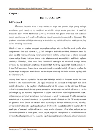 Asymmetrical Multilevel Inverter for Higher output Voltage Levels” 2015-16
Department of EEE, GCE, Ramanagaram Page 1
Chapter 1
INTRODUCTION
1.1 Foreword
Multilevel inverters with a large number of steps can generate high quality voltage
waveforms, good enough to be considered as suitable voltage source generators. A modified
Sinusoidal Pulse Width Modulation (SPWM) modulator with phase disposition that increases
output waveform up to 7-level while reducing output harmonics is presented in this paper. The
proposed modulation technique can easily be applied to any multilevel inverter topology carrying
out the necessary calculations
Multilevel inverters produce a stepped output phase voltage with a refined harmonic profile when
compared to a two-level inverter [1, 2]. The concept of multilevel inverters, introduced about 30
years ago [1], entails performing power conversion in multiple voltage steps to obtain improved
power quality, lower switching losses, better electromagnetic compatibility, and higher voltage
capability. Nowadays, there exist three commercial topologies of multilevel voltage source
inverters: the most popular being the diode-clamped [3, 4], flying capacitor [5, 6] and cascaded H-
bridge [7-9] structures. Among these inverter topologies, cascaded multilevel inverter reaches the
higher output voltage and power levels, and the higher reliability due to its modular topology and
the simplicity [10].
Among these inverter topologies, the cascaded H-bridge multilevel inverters require the least
number of total main components. One aspect which sets the cascaded H-bridge apart from other
multilevel inverters is the capability of utilizing different DC voltages on the individual H-bridge
cells which results in splitting the power conversion and asymmetrical multilevel inverters can be
obtained [8, 9]. To provide a large number of output steps without increasing the number of DC
voltage sources, asymmetric multilevel converters can be used. The cascaded H-bridge can operate
as symmetric or asymmetric converter. In asymmetric multilevel converters the DC voltage sources
are proposed to be chosen as different value according to different methods [11-13]. Recently,
several multilevel inverter topologies have been developed for cascaded multilevel inverters. Novel
topologies of cascaded multilevel inverters using a reduced number of switches and gate driver
circuits are presented in recent years [14-18]. In [14, 15] novel configuration of cascaded multilevel
inverters have been proposed. The suggested topologies need fewer switches and gate driver circuits
 