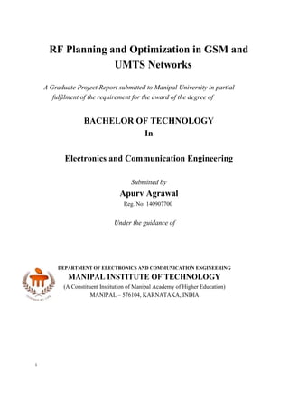 1
RF Planning and Optimization in GSM and
UMTS Networks
A Graduate Project Report submitted to Manipal University in partial
fulfilment of the requirement for the award of the degree of
BACHELOR OF TECHNOLOGY
In
Electronics and Communication Engineering
Submitted by
Apurv Agrawal
Reg. No: 140907700
Under the guidance of
DEPARTMENT OF ELECTRONICS AND COMMUNICATION ENGINEERING
MANIPAL INSTITUTE OF TECHNOLOGY
(A Constituent Institution of Manipal Academy of Higher Education)
MANIPAL – 576104, KARNATAKA, INDIA
 