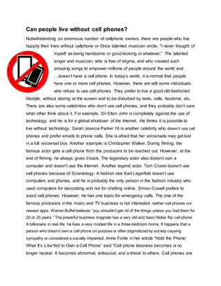 Can people live without cell phones?
Notwithstanding on enormous number of cellphone owners, there are people who live
happily their lives without cellphone or Once talented musician wrote, “I never thought of
myself as being handsome or good-looking or whatever.” The talented
singer and musician, who is free of stigma, and who created such
amazing songs to empower millions of people around the world and
…doesn’t have a cell phone. In today’s world, it is normal that people
have one or more cell phones. However, there are still some individuals
who refuse to use cell phones. They prefer to live a good old-fashioned
lifestyle, without staring at the screen and to be disturbed by texts, calls, facetime, etc.
There are also some celebrities who don’t use cell phones, and they probably don’t care
what other think about it. For example, Sir Elton John is completely against the use of
technology, and he is for a global shutdown of the Internet. He thinks it is possible to
live without technology. Sarah Jessica Parker 16 is another celebrity who doesn’t use cell
phones and prefer emails to phone calls. She is afraid that her voicemails may get lost
in a full voicemail box. Another example is Christopher Walker. During filming, the
famous actor gets a cell phone from the producers to be reached out. However, at the
end of filming, he always gives it back. The legendary actor also doesn’t own a
computer and doesn’t use the Internet. Another legend actor, Tom Cruise doesn’t use
cell phones because of Scientology. A fashion star Karl Lagerfeld doesn’t use
computers and phones, and he is probably the only person in the fashion industry who
used computers for decorating and not for chatting online. Simon Cowell prefers to
avoid cell phones. However, he has one basic for emergency calls. The one of the
famous producers in the music and TV business is not interested neither cell phones nor
newest apps. Warren Buffet believes “you shouldn’t get rid of the things unless you had them for
20 or 25 years.” The powerful business magnate has a very old and basic Nokia flip cell phone.
A billionaire in real life, he lives a very modest life in a three-bedroom home. It happens that a
person who doesn’t own a cell phone on purpose is often stigmatized by society causing
sympathy or considered a socially impaired. Anne Fonte in her article “Hold the Phone:
What It’s Like Not to Own a Cell Phone” said “Cell phone lessness becomes is no
longer neutral. It becomes abnormal, antisocial, and a threat to others. Cell phones are
 