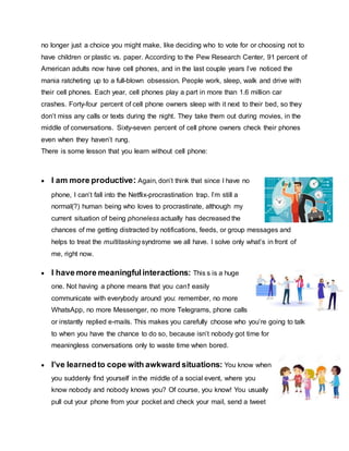 no longer just a choice you might make, like deciding who to vote for or choosing not to
have children or plastic vs. paper. According to the Pew Research Center, 91 percent of
American adults now have cell phones, and in the last couple years I’ve noticed the
mania ratcheting up to a full-blown obsession. People work, sleep, walk and drive with
their cell phones. Each year, cell phones play a part in more than 1.6 million car
crashes. Forty-four percent of cell phone owners sleep with it next to their bed, so they
don’t miss any calls or texts during the night. They take them out during movies, in the
middle of conversations. Sixty-seven percent of cell phone owners check their phones
even when they haven’t rung.
There is some lesson that you learn without cell phone:
 I am more productive: Again, don’t think that since I have no
phone, I can’t fall into the Netflix-procrastination trap. I’m still a
normal(?) human being who loves to procrastinate, although my
current situation of being phoneless actually has decreased the
chances of me getting distracted by notifications, feeds, or group messages and
helps to treat the multitasking syndrome we all have. I solve only what’s in front of
me, right now.
 I have more meaningfulinteractions: This s is a huge
one. Not having a phone means that you can’t easily
communicate with everybody around you: remember, no more
WhatsApp, no more Messenger, no more Telegrams, phone calls
or instantly replied e-mails. This makes you carefully choose who you’re going to talk
to when you have the chance to do so, because isn’t nobody got time for
meaningless conversations only to waste time when bored.
 I’ve learnedto cope with awkward situations: You know when
you suddenly find yourself in the middle of a social event, where you
know nobody and nobody knows you? Of course, you know! You usually
pull out your phone from your pocket and check your mail, send a tweet
 