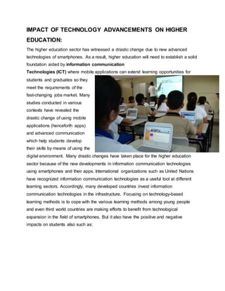 IMPACT OF TECHNOLOGY ADVANCEMENTS ON HIGHER
EDUCATION:
The higher education sector has witnessed a drastic change due to new advanced
technologies of smartphones. As a result, higher education will need to establish a solid
foundation aided by information communication
Technologies (ICT) where mobile applications can extend learning opportunities for
students and graduates so they
meet the requirements of the
fast-changing jobs market. Many
studies conducted in various
contexts have revealed the
drastic change of using mobile
applications (henceforth apps)
and advanced communication
which help students develop
their skills by means of using the
digital environment. Many drastic changes have taken place for the higher education
sector because of the new developments in information communication technologies
using smartphones and their apps. International organizations such as United Nations
have recognized information communication technologies as a useful tool at different
learning sectors. Accordingly, many developed countries invest information
communication technologies in the infrastructure. Focusing on technology-based
learning methods is to cope with the various learning methods among young people
and even third world countries are making efforts to benefit from technological
expansion in the field of smartphones. But it also have the positive and negative
impacts on students also such as:
 
