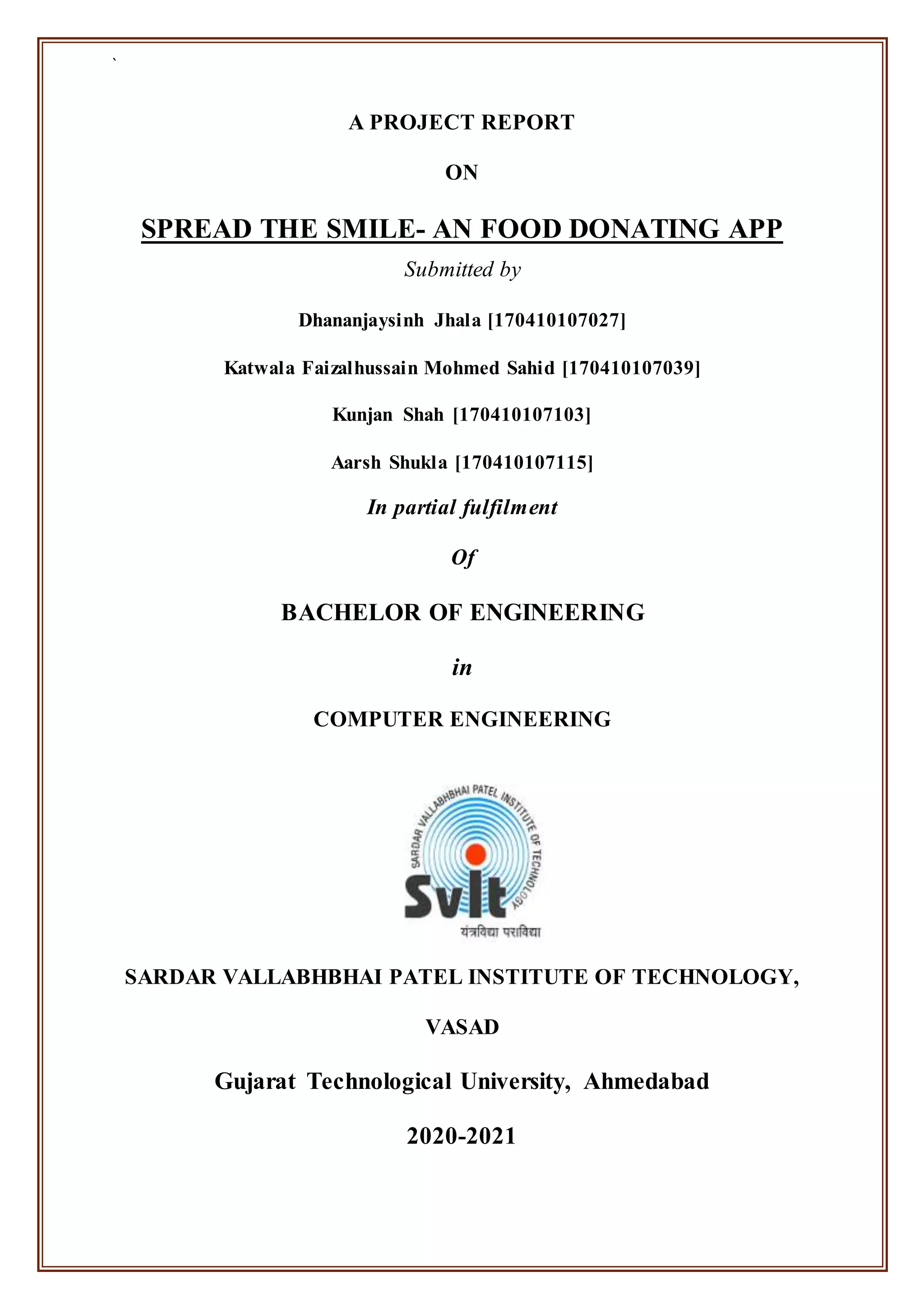 `
A PROJECT REPORT
ON
SPREAD THE SMILE- AN FOOD DONATING APP
Submitted by
Dhananjaysinh Jhala [170410107027]
Katwala Faizalhussain Mohmed Sahid [170410107039]
Kunjan Shah [170410107103]
Aarsh Shukla [170410107115]
In partial fulfilment
Of
BACHELOR OF ENGINEERING
in
COMPUTER ENGINEERING
SARDAR VALLABHBHAI PATEL INSTITUTE OF TECHNOLOGY,
VASAD
Gujarat Technological University, Ahmedabad
2020-2021
 