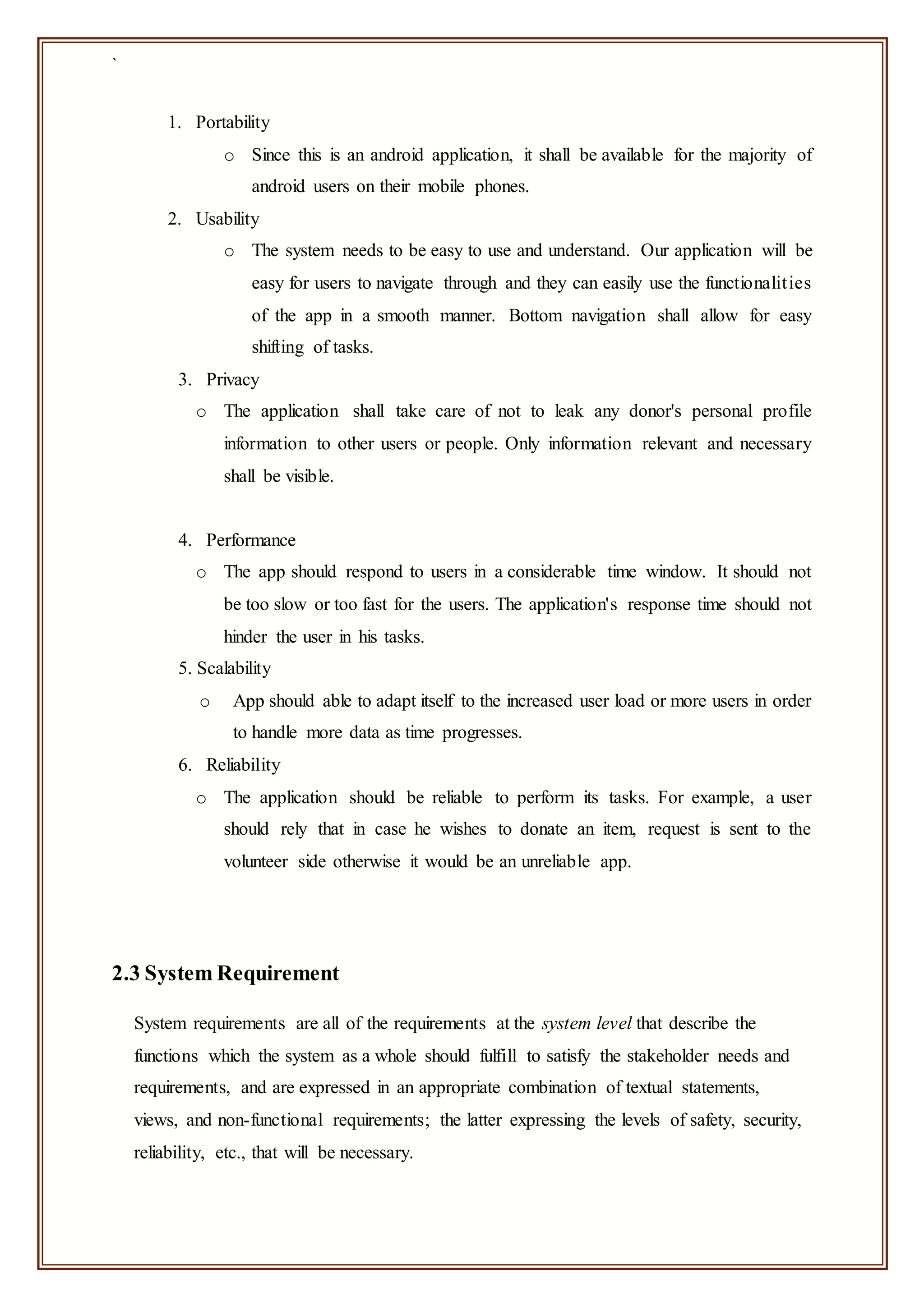 `
1. Portability
o Since this is an android application, it shall be available for the majority of
android users on their mobile phones.
2. Usability
o The system needs to be easy to use and understand. Our application will be
easy for users to navigate through and they can easily use the functionalities
of the app in a smooth manner. Bottom navigation shall allow for easy
shifting of tasks.
3. Privacy
o The application shall take care of not to leak any donor's personal profile
information to other users or people. Only information relevant and necessary
shall be visible.
4. Performance
o The app should respond to users in a considerable time window. It should not
be too slow or too fast for the users. The application's response time should not
hinder the user in his tasks.
5. Scalability
o App should able to adapt itself to the increased user load or more users in order
to handle more data as time progresses.
6. Reliability
o The application should be reliable to perform its tasks. For example, a user
should rely that in case he wishes to donate an item, request is sent to the
volunteer side otherwise it would be an unreliable app.
2.3 System Requirement
System requirements are all of the requirements at the system level that describe the
functions which the system as a whole should fulfill to satisfy the stakeholder needs and
requirements, and are expressed in an appropriate combination of textual statements,
views, and non-functional requirements; the latter expressing the levels of safety, security,
reliability, etc., that will be necessary.
 